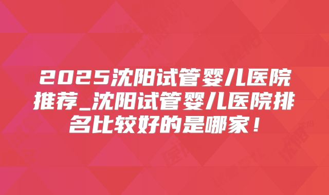 2025沈阳试管婴儿医院推荐_沈阳试管婴儿医院排名比较好的是哪家！