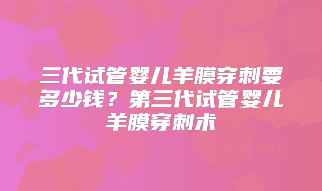 三代试管婴儿羊膜穿刺要多少钱？第三代试管婴儿羊膜穿刺术