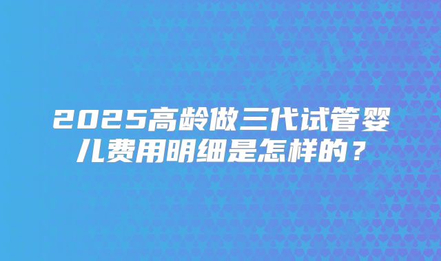 2025高龄做三代试管婴儿费用明细是怎样的?