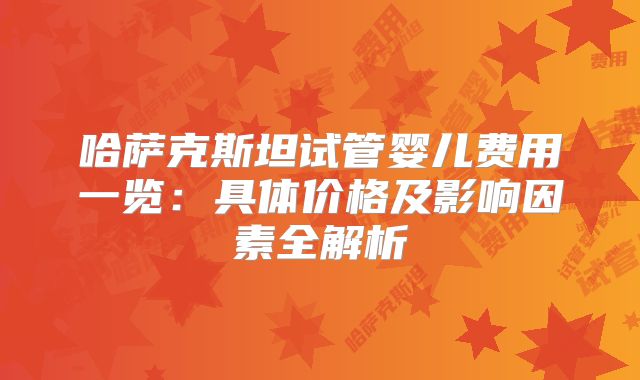 哈萨克斯坦试管婴儿费用一览：具体价格及影响因素全解析