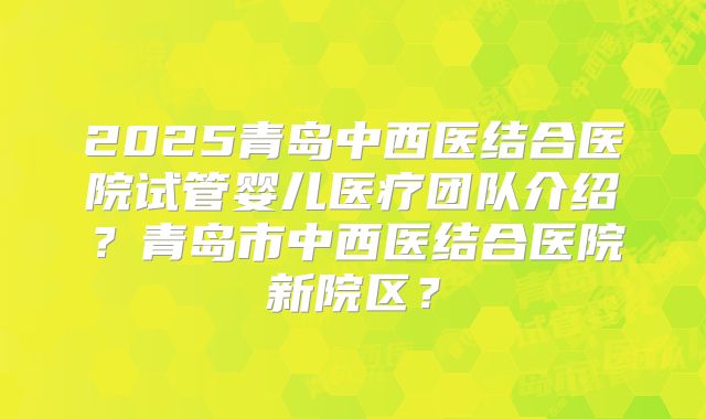 2025青岛中西医结合医院试管婴儿医疗团队介绍？青岛市中西医结合医院新院区？