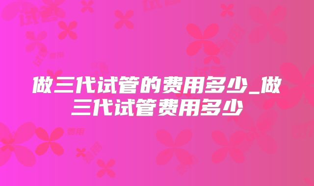 做三代试管的费用多少_做三代试管费用多少