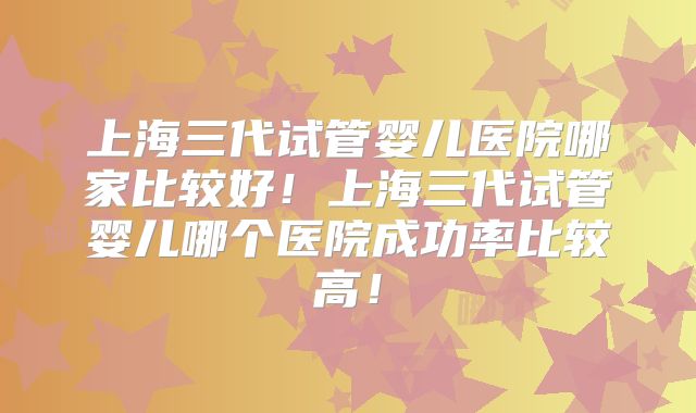 上海三代试管婴儿医院哪家比较好！上海三代试管婴儿哪个医院成功率比较高！