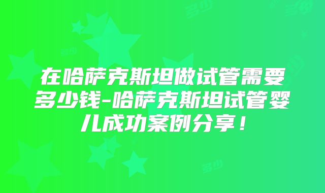 在哈萨克斯坦做试管需要多少钱-哈萨克斯坦试管婴儿成功案例分享！