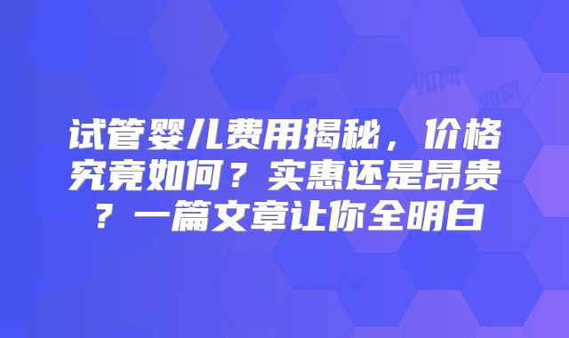 试管婴儿费用揭秘，价格究竟如何？实惠还是昂贵？一篇文章让你全明白