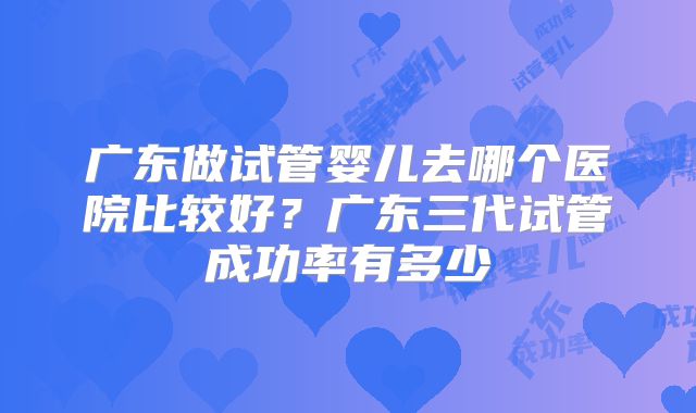 广东做试管婴儿去哪个医院比较好？广东三代试管成功率有多少
