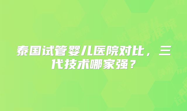 泰国试管婴儿医院对比，三代技术哪家强？