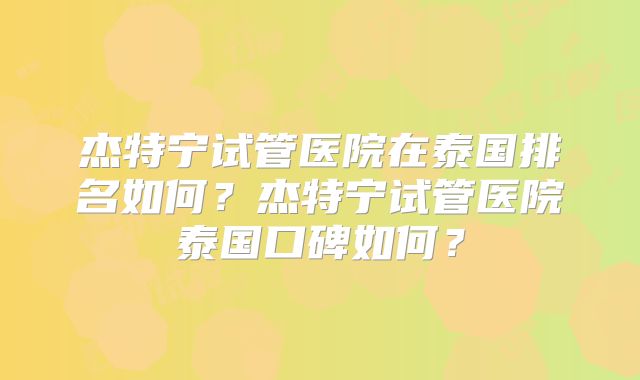 杰特宁试管医院在泰国排名如何？杰特宁试管医院泰国口碑如何？