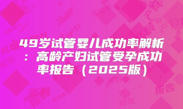 49岁试管婴儿成功率解析:高龄产妇试管受孕成功率报告(2025版)