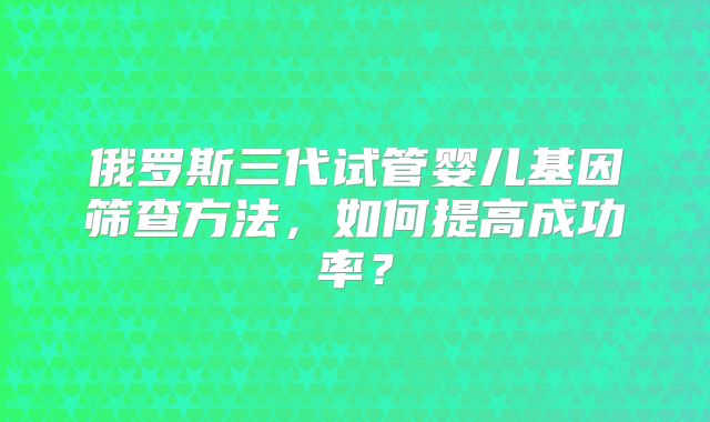 俄罗斯三代试管婴儿基因筛查方法，如何提高成功率？