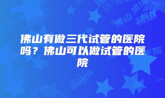 佛山有做三代试管的医院吗？佛山可以做试管的医院