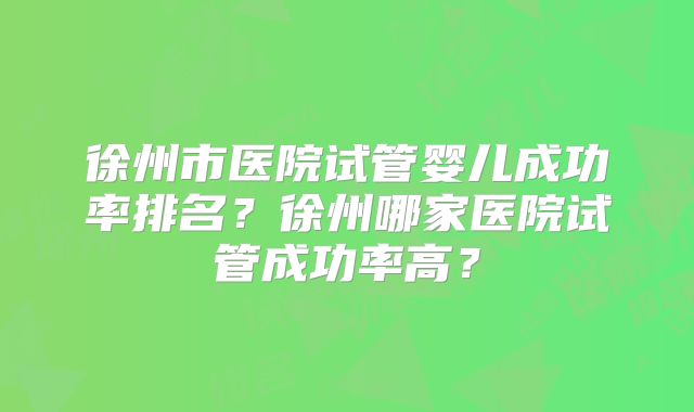 徐州市医院试管婴儿成功率排名？徐州哪家医院试管成功率高？