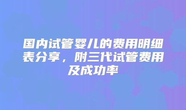 国内试管婴儿的费用明细表分享，附三代试管费用及成功率
