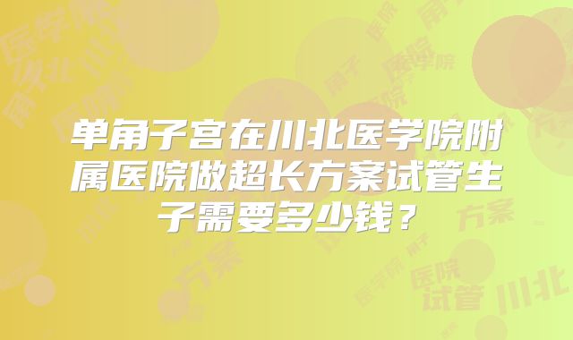 单角子宫在川北医学院附属医院做超长方案试管生子需要多少钱？