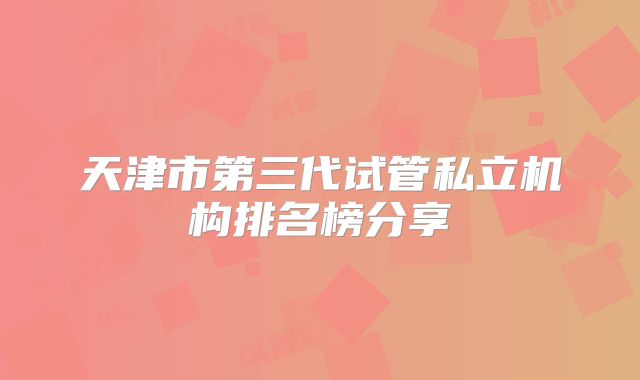 天津市第三代试管私立机构排名榜分享