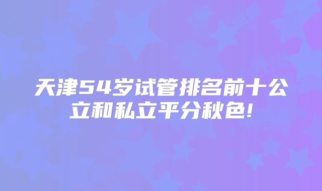 天津54岁试管排名前十公立和私立平分秋色!