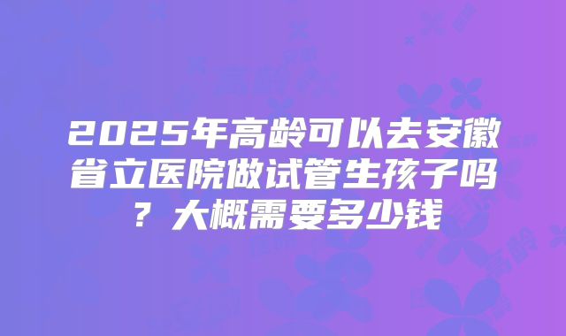2025年高龄可以去安徽省立医院做试管生孩子吗？大概需要多少钱