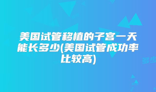 美国试管移植的子宫一天能长多少(美国试管成功率比较高)