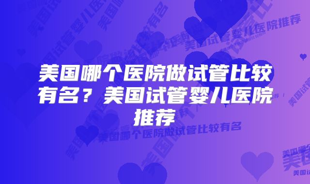 美国哪个医院做试管比较有名?美国试管婴儿医院推荐