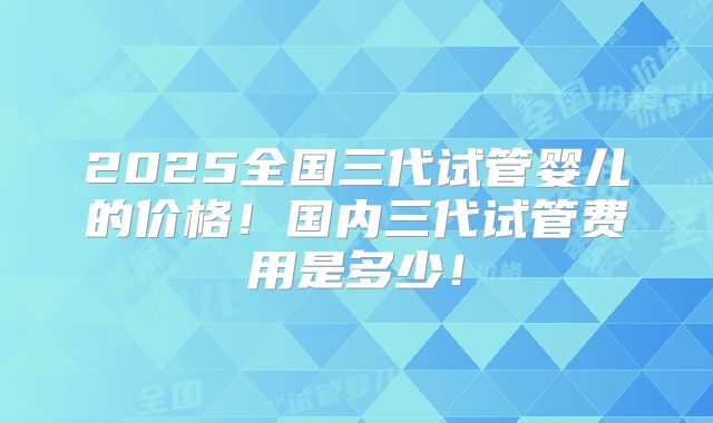 2025全国三代试管婴儿的价格！国内三代试管费用是多少！