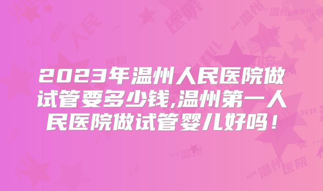 2023年温州人民医院做试管要多少钱,温州第一人民医院做试管婴儿好吗！