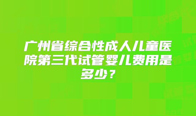 广州省综合性成人儿童医院第三代试管婴儿费用是多少?