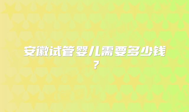 安徽试管婴儿需要多少钱？