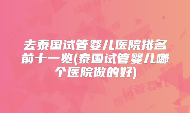 去泰国试管婴儿医院排名前十一览(泰国试管婴儿哪个医院做的好)