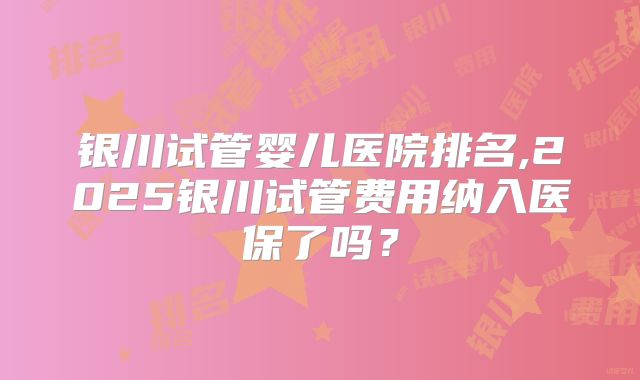 银川试管婴儿医院排名,2025银川试管费用纳入医保了吗?