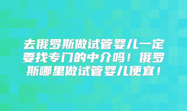去俄罗斯做试管婴儿一定要找专门的中介吗!俄罗斯哪里做试管婴儿便宜!