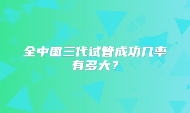 全中国三代试管成功几率有多大？