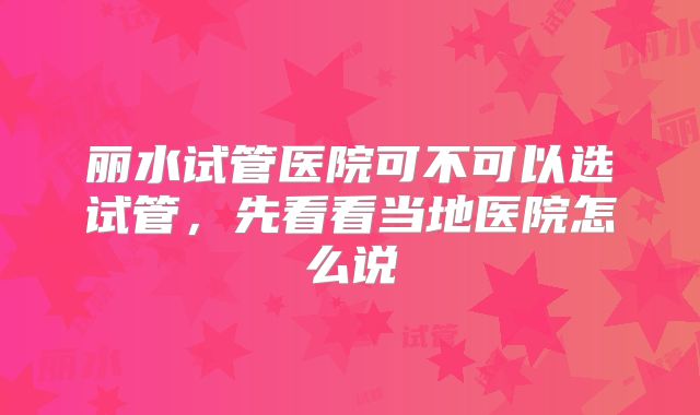 丽水试管医院可不可以选试管，先看看当地医院怎么说