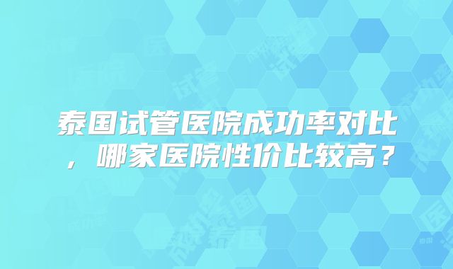 泰国试管医院成功率对比,哪家医院性价比较高?