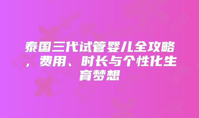 泰国三代试管婴儿全攻略,费用、时长与个性化生育梦想