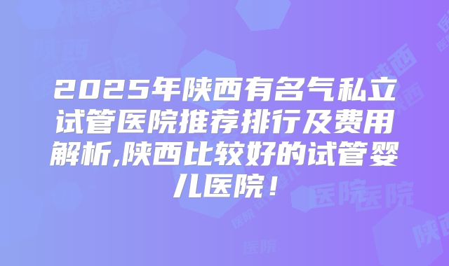 2025年陕西有名气私立试管医院推荐排行及费用解析,陕西比较好的试管婴儿医院！