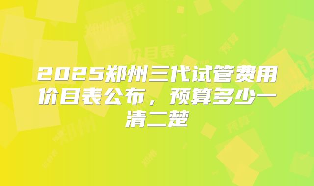 2025郑州三代试管费用价目表公布,预算多少一清二楚