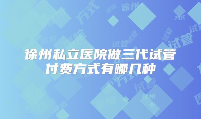 徐州私立医院做三代试管付费方式有哪几种