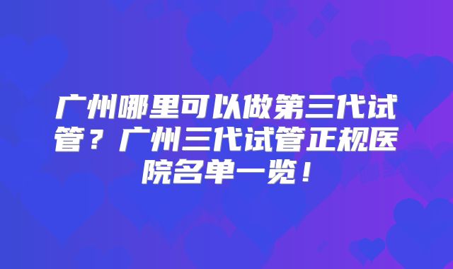 广州哪里可以做第三代试管？广州三代试管正规医院名单一览！