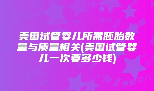 美国试管婴儿所需胚胎数量与质量相关(美国试管婴儿一次要多少钱)