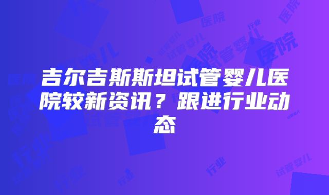 吉尔吉斯斯坦试管婴儿医院较新资讯？跟进行业动态