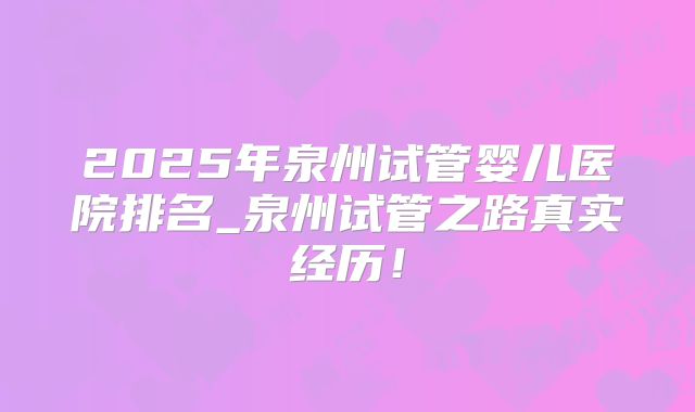 2025年泉州试管婴儿医院排名_泉州试管之路真实经历！