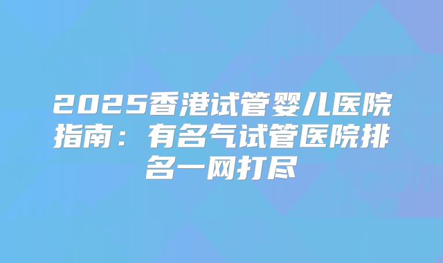 2025香港试管婴儿医院指南：有名气试管医院排名一网打尽
