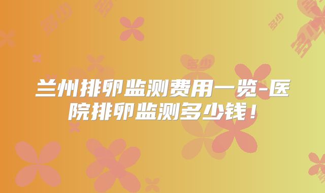 兰州排卵监测费用一览-医院排卵监测多少钱!