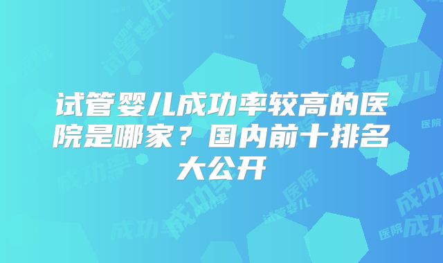 试管婴儿成功率较高的医院是哪家？国内前十排名大公开