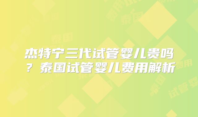 杰特宁三代试管婴儿贵吗？泰国试管婴儿费用解析