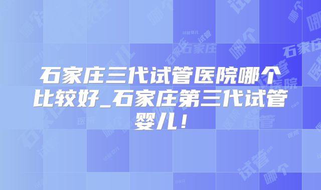 石家庄三代试管医院哪个比较好_石家庄第三代试管婴儿！