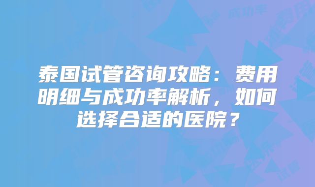 泰国试管咨询攻略:费用明细与成功率解析,如何选择合适的医院?
