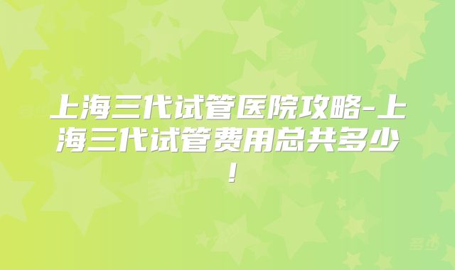 上海三代试管医院攻略-上海三代试管费用总共多少！