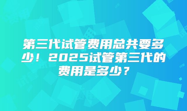 第三代试管费用总共要多少！2025试管第三代的费用是多少？