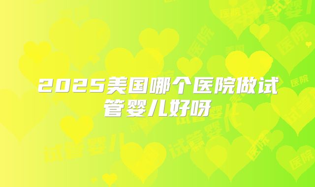 2025美国哪个医院做试管婴儿好呀